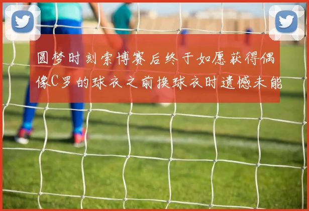 圆梦时刻索博赛后终于如愿获得偶像C罗的球衣之前换球衣时遗憾未能成功