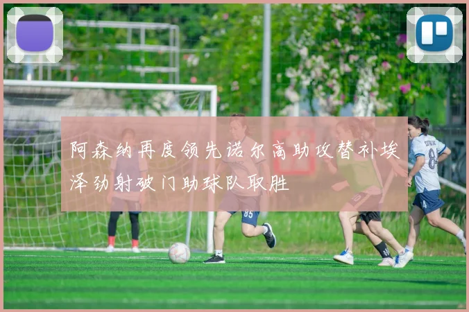 阿森纳再度领先诺尔高助攻替补埃泽劲射破门助球队取胜